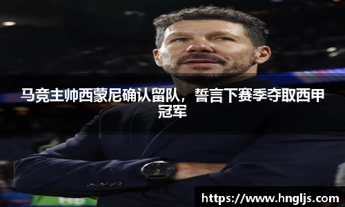 马竞主帅西蒙尼确认留队，誓言下赛季夺取西甲冠军