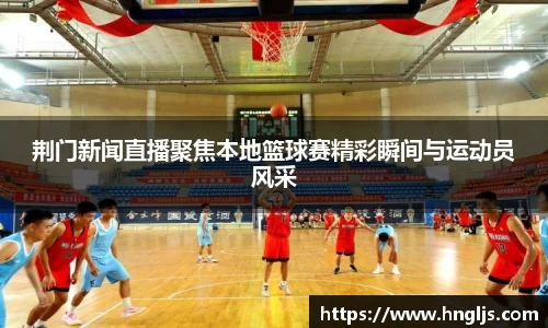 荆门新闻直播聚焦本地篮球赛精彩瞬间与运动员风采